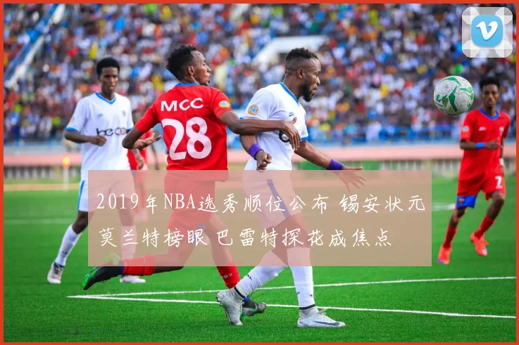 2019年NBA选秀顺位公布 锡安状元莫兰特榜眼 巴雷特探花成焦点