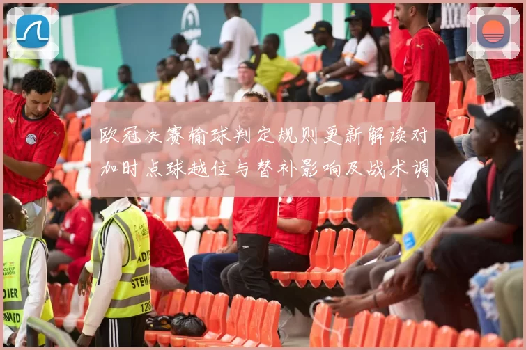 欧冠决赛输球判定规则更新解读对加时点球越位与替补影响及战术调整