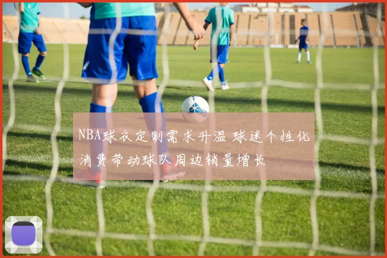 NBA球衣定制需求升温 球迷个性化消费带动球队周边销量增长