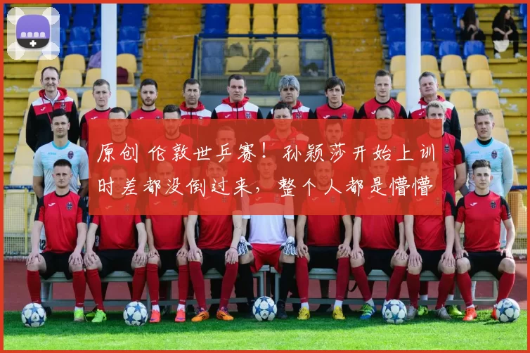 原创 伦敦世乒赛！孙颖莎开始上训时差都没倒过来，整个人都是懵懵的