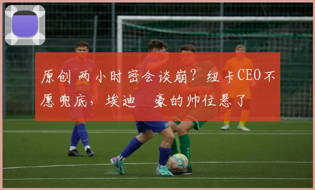 原创 两小时密会谈崩？纽卡CEO不愿兜底，埃迪・豪的帅位悬了