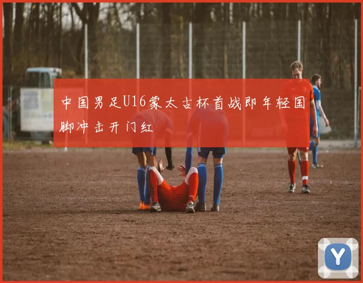 中国男足U16蒙太古杯首战即年轻国脚冲击开门红