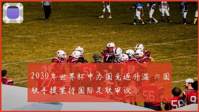 2030年世界杯申办国竞逐升温 六国联手提案待国际足联审议