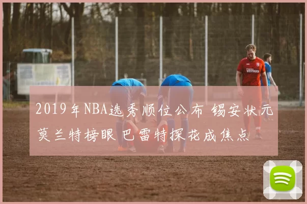 2019年NBA选秀顺位公布 锡安状元莫兰特榜眼 巴雷特探花成焦点