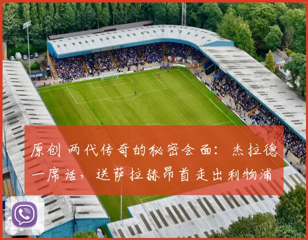 原创 两代传奇的秘密会面：杰拉德一席话，送萨拉赫昂首走出利物浦“正门”