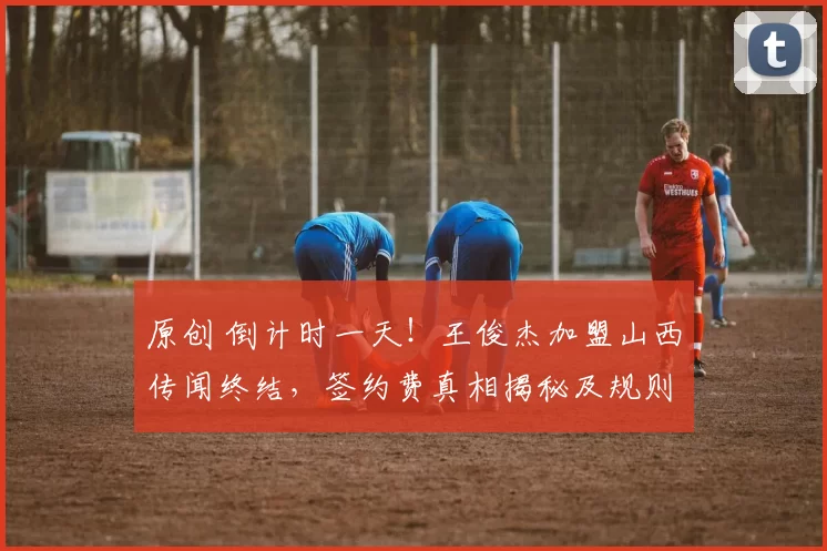 原创 倒计时一天！王俊杰加盟山西传闻终结，签约费真相揭秘及规则深度解读