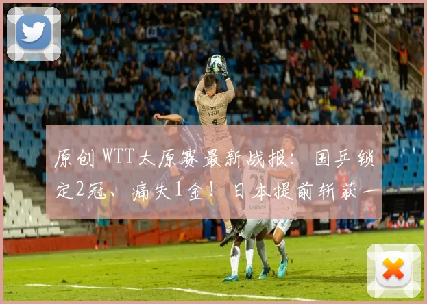 原创 WTT太原赛最新战报：国乒锁定2冠、痛失1金！日本提前斩获一冠