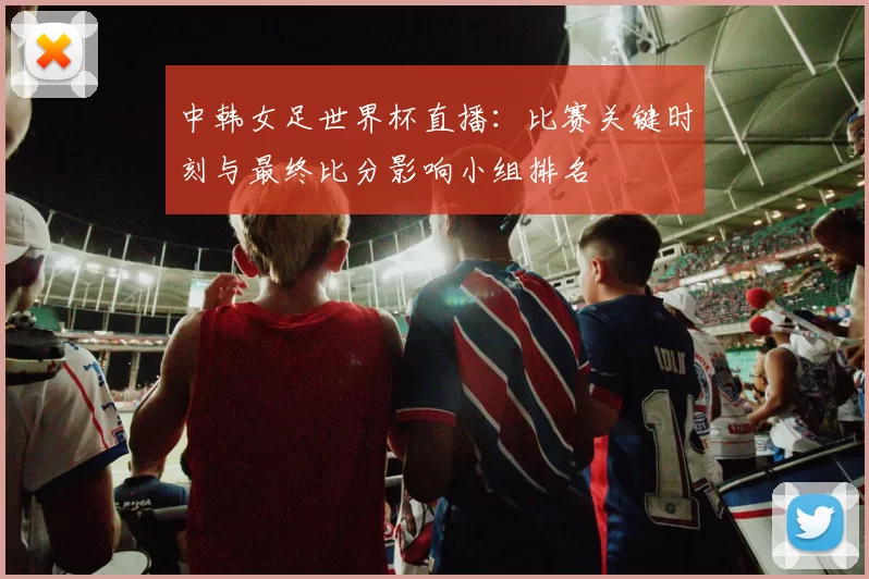 中韩女足世界杯直播：比赛关键时刻与最终比分影响小组排名