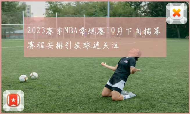 2023赛季NBA常规赛10月下旬揭幕 赛程安排引发球迷关注