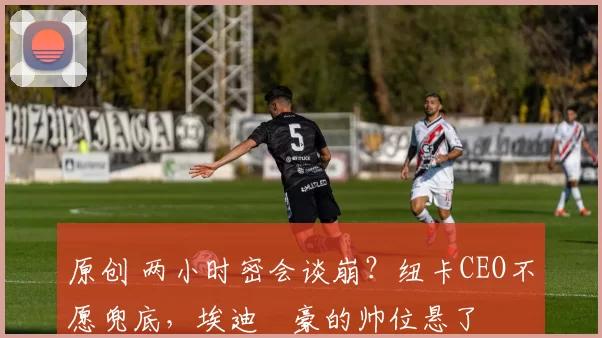 原创 两小时密会谈崩？纽卡CEO不愿兜底，埃迪・豪的帅位悬了