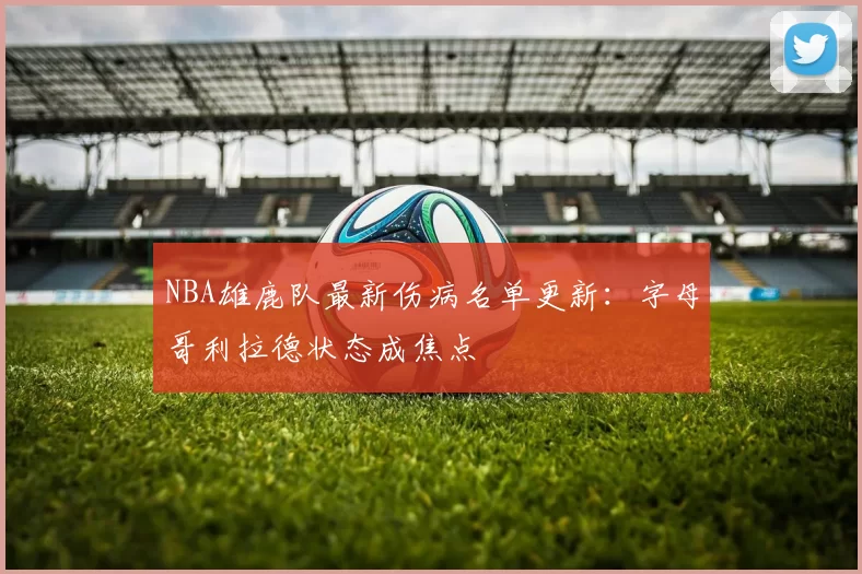 NBA雄鹿队最新伤病名单更新：字母哥利拉德状态成焦点