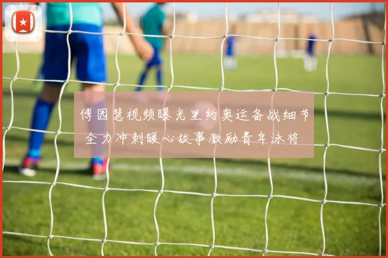 傅园慧视频曝光里约奥运备战细节 全力冲刺暖心故事激励青年泳将