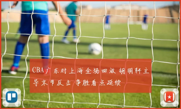 CBA广东对上海全场回放 胡明轩主导末节反击 争胜看点延续