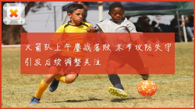 火箭队上午鏖战落败 末节攻防失守引发后续调整关注