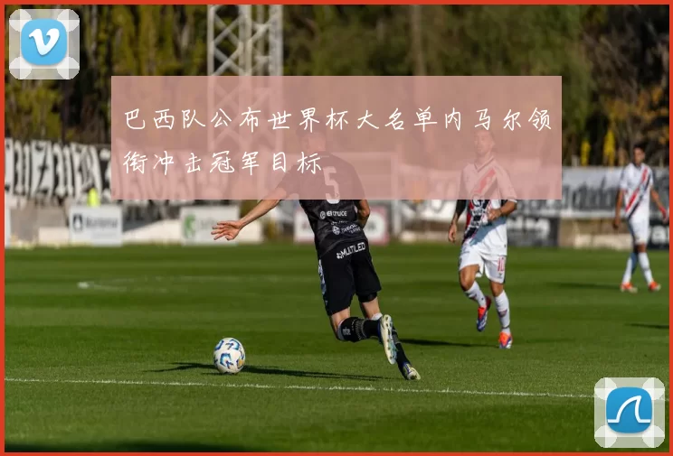 巴西队公布世界杯大名单内马尔领衔冲击冠军目标