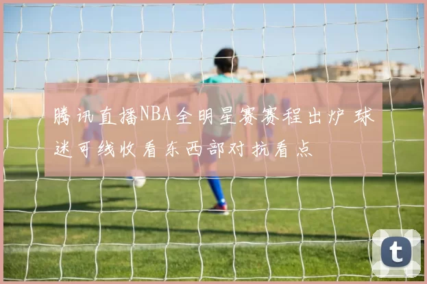 腾讯直播NBA全明星赛赛程出炉 球迷可线收看东西部对抗看点