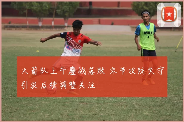 火箭队上午鏖战落败 末节攻防失守引发后续调整关注