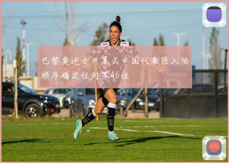 巴黎奥运会开幕式中国代表团入场顺序确定位列第46位