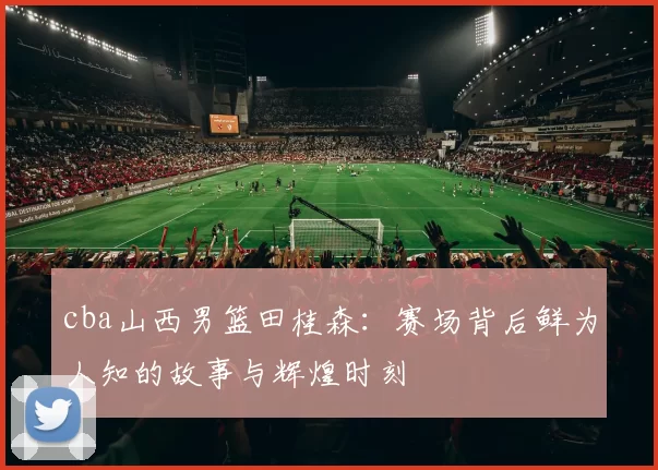 cba山西男篮田桂森：赛场背后鲜为人知的故事与辉煌时刻