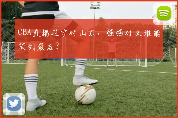 CBA直播辽宁对山东，强强对决谁能笑到最后？