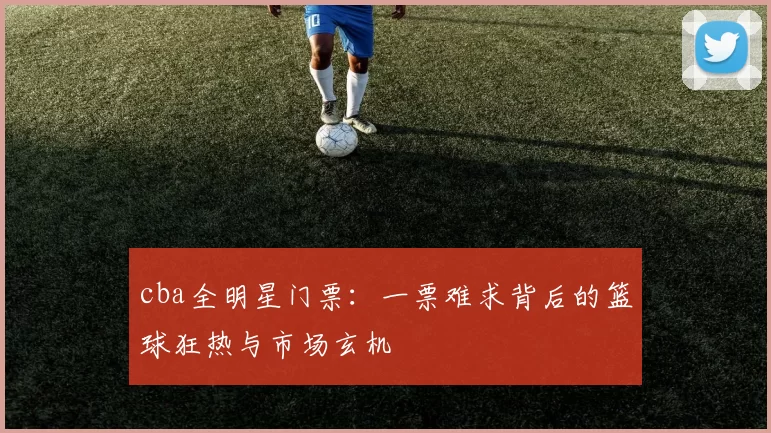 cba全明星门票:一票难求背后的篮球狂热与市场玄机