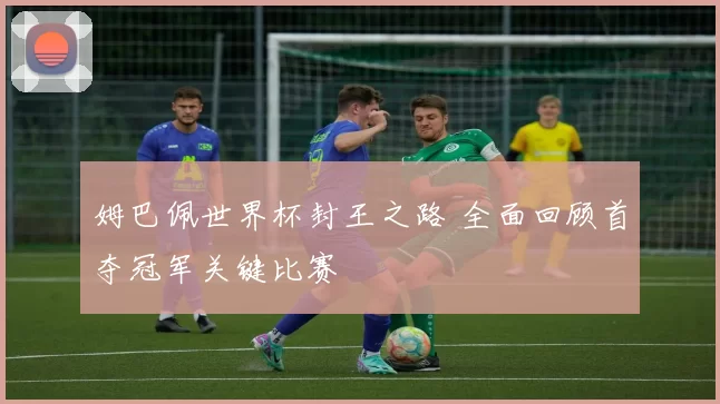 姆巴佩世界杯封王之路 全面回顾首夺冠军关键比赛