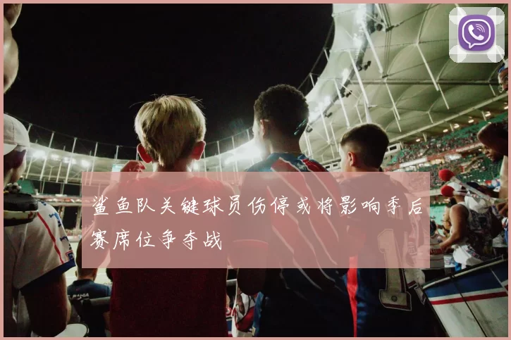 鲨鱼队关键球员伤停或将影响季后赛席位争夺战