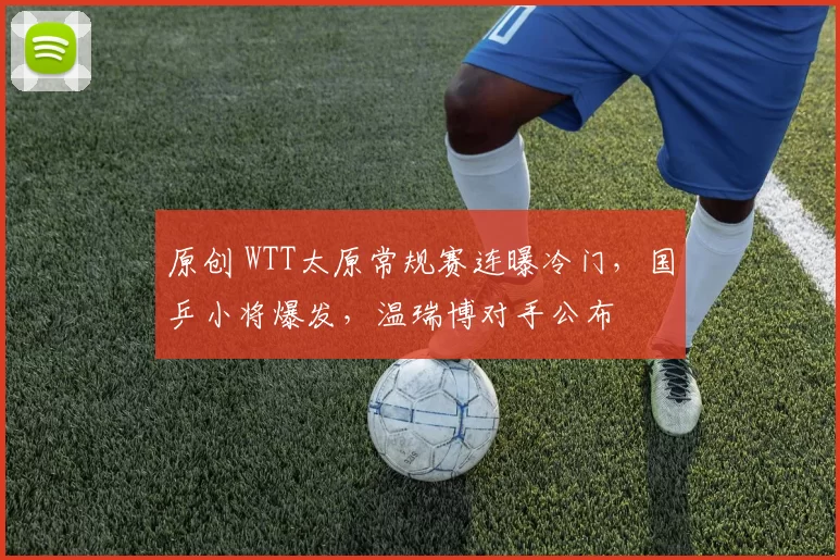 原创 WTT太原常规赛连曝冷门，国乒小将爆发，温瑞博对手公布