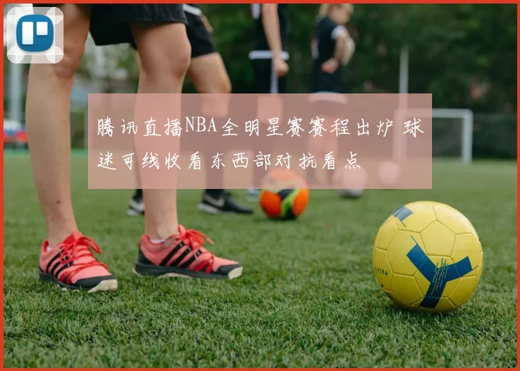 腾讯直播NBA全明星赛赛程出炉 球迷可线收看东西部对抗看点