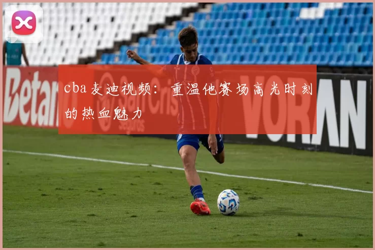 cba麦迪视频：重温他赛场高光时刻的热血魅力