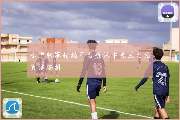 法甲联赛转播平台确认中央五台无直播安排
