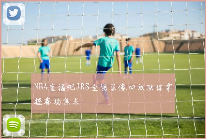 NBA直播吧JRS全场录像回放助你掌握赛场焦点
