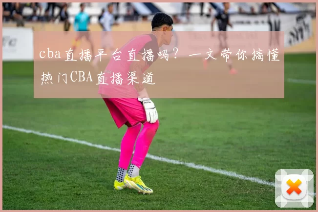 cba直播平台直播吗？一文带你搞懂热门CBA直播渠道
