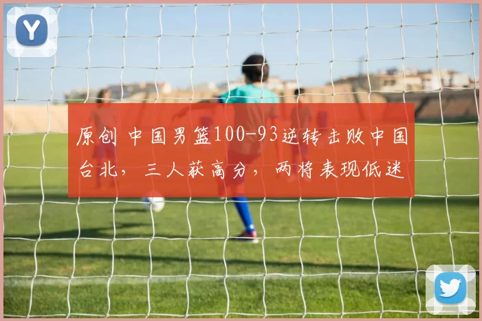 原创 中国男篮100-93逆转击败中国台北，三人获高分，两将表现低迷或被淘汰