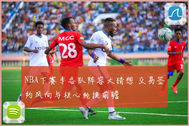 NBA下赛季各队阵容大猜想 交易签约风向与核心轮换前瞻
