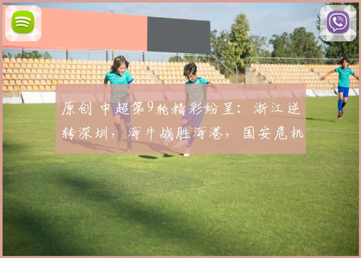 原创 中超第9轮精彩纷呈：浙江逆转深圳，海牛战胜海港，国安危机加剧