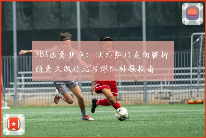 NBA选秀焦点：状元热门走向解析 新秀天赋对比与球队补强指南