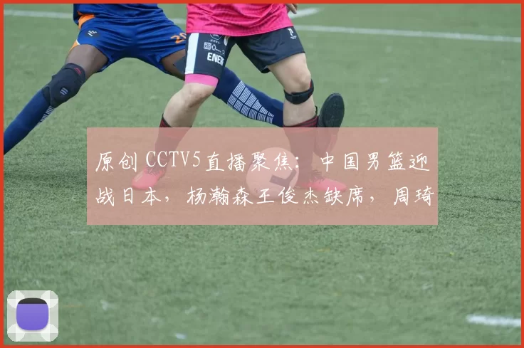原创 CCTV5直播聚焦：中国男篮迎战日本，杨瀚森王俊杰缺席，周琦继续养伤