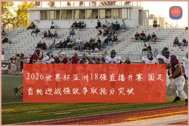 2026世界杯亚洲18强直播开赛 国足首轮迎战强敌争取抢分突破