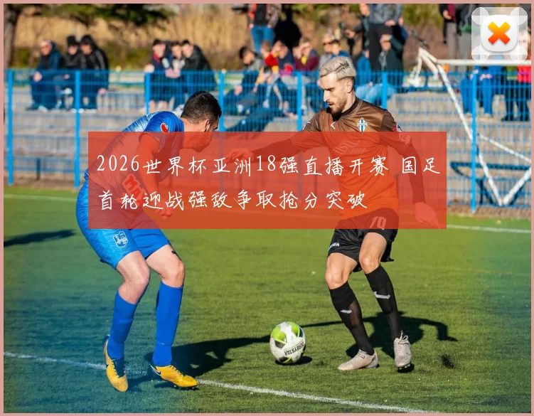 2026世界杯亚洲18强直播开赛 国足首轮迎战强敌争取抢分突破