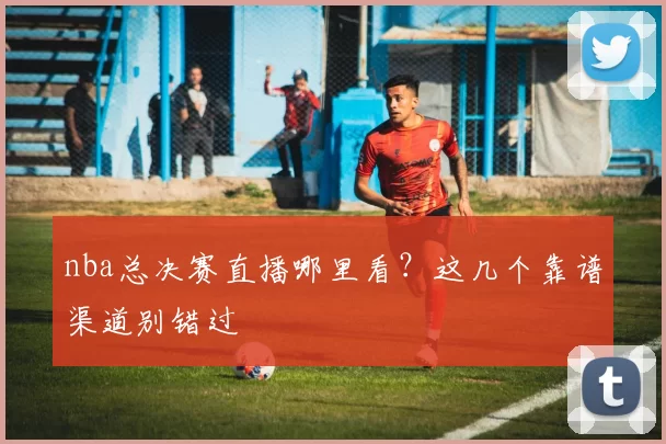 nba总决赛直播哪里看？这几个靠谱渠道别错过
