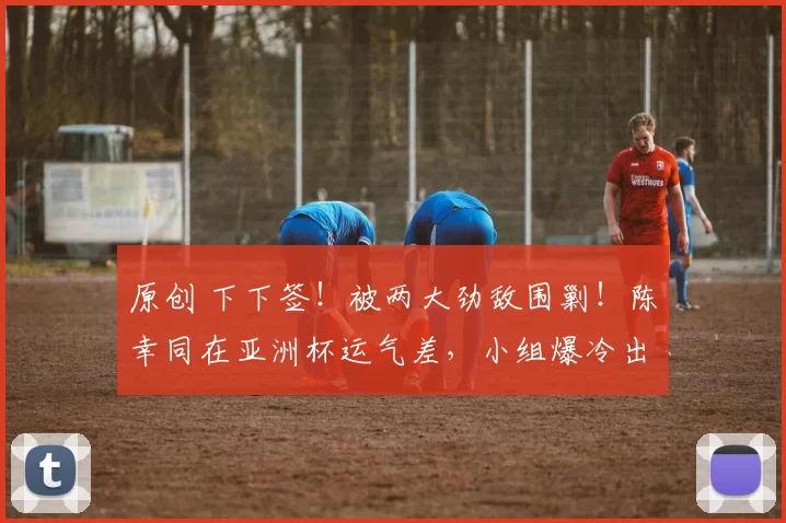 原创 下下签！被两大劲敌围剿！陈幸同在亚洲杯运气差，小组爆冷出局？