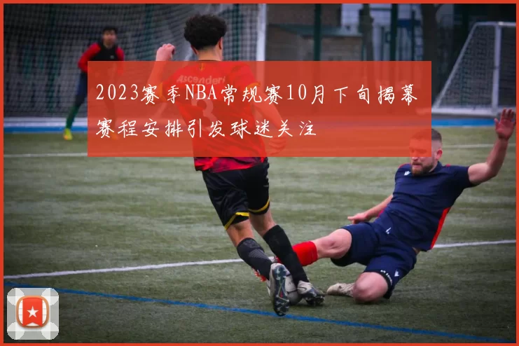 2023赛季NBA常规赛10月下旬揭幕 赛程安排引发球迷关注