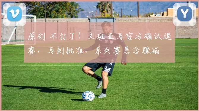 原创 不打了！文班亚马官方确认退赛，马刺批准，系列赛悬念骤减