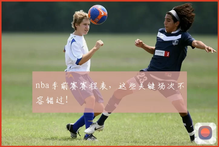 nba季前赛赛程表，这些关键场次不容错过！