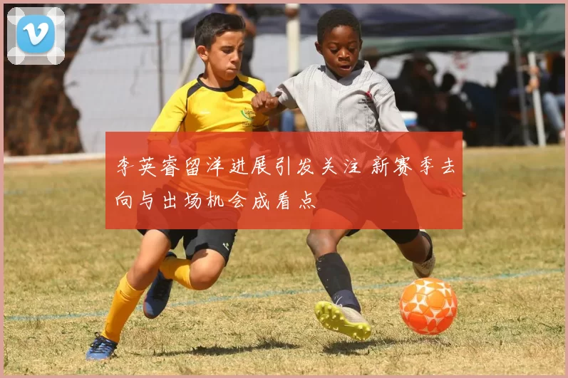 李英睿留洋进展引发关注 新赛季去向与出场机会成看点
