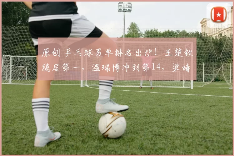 原创 乒乓球男单排名出炉！王楚钦稳居第一，温瑞博冲到第14，梁靖崑15