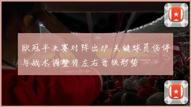 欧冠半决赛对阵出炉 关键球员伤停与战术调整将左右晋级形势