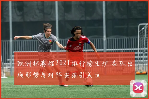欧洲杯赛程2021排行榜出炉 各队出线形势与对阵安排引关注